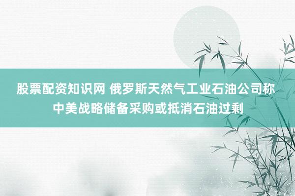 股票配资知识网 俄罗斯天然气工业石油公司称 中美战略储备采购或抵消石油过剩