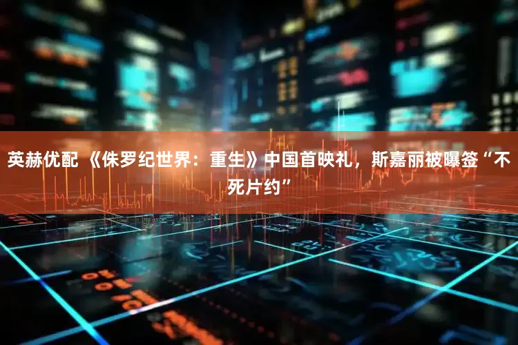 英赫优配 《侏罗纪世界：重生》中国首映礼，斯嘉丽被曝签“不死片约”