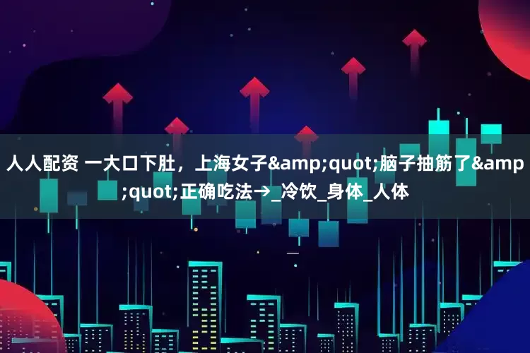 人人配资 一大口下肚，上海女子&quot;脑子抽筋了&quot;正确吃法→_冷饮_身体_人体