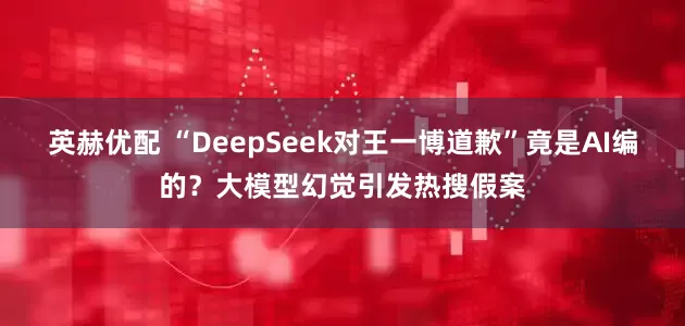 英赫优配 “DeepSeek对王一博道歉”竟是AI编的?大模型幻觉引发热搜假案