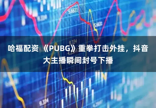 哈福配资 《PUBG》重拳打击外挂，抖音大主播瞬间封号下播