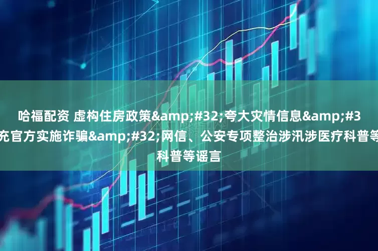 哈福配资 虚构住房政策&#32;夸大灾情信息&#32;冒充官方实施诈骗&#32;网信、公安专项整治涉汛涉医疗科普等谣言