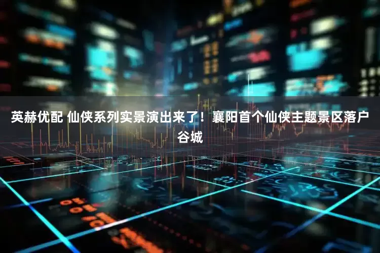 英赫优配 仙侠系列实景演出来了!襄阳首个仙侠主题景区落户谷城