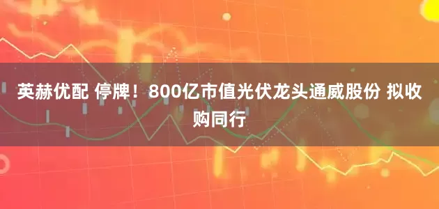 英赫优配 停牌！800亿市值光伏龙头通威股份 拟收购同行