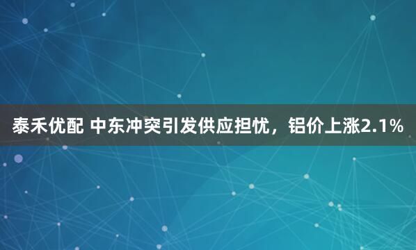 泰禾优配 中东冲突引发供应担忧，铝价上涨2.1%