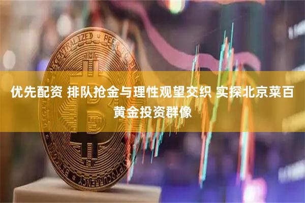 优先配资 排队抢金与理性观望交织 实探北京菜百黄金投资群像