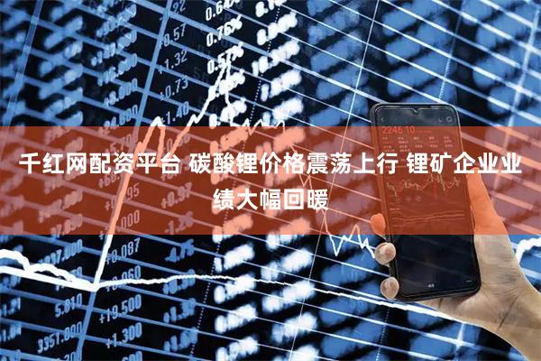 千红网配资平台 碳酸锂价格震荡上行 锂矿企业业绩大幅回暖