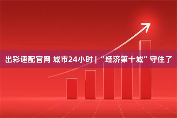 出彩速配官网 城市24小时 | “经济第十城”守住了