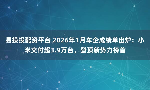 易投投配资平台 2026年1月车企成绩单出炉：小米交付超3.9万台，登顶新势力榜首