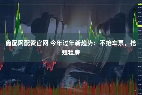鑫配网配资官网 今年过年新趋势：不抢车票，抢短租房