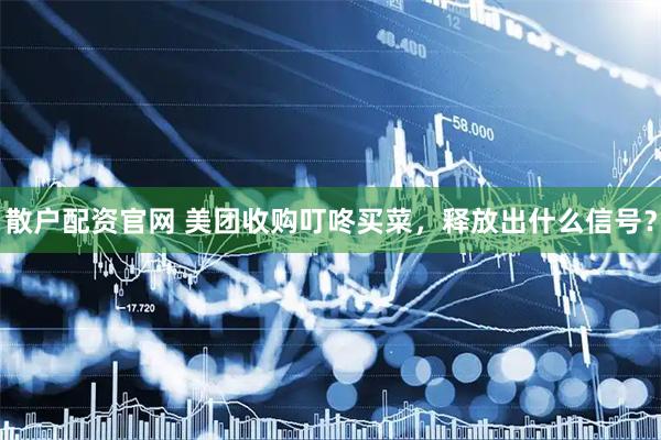 散户配资官网 美团收购叮咚买菜，释放出什么信号？