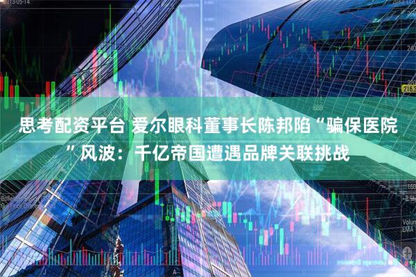 思考配资平台 爱尔眼科董事长陈邦陷“骗保医院”风波：千亿帝国遭遇品牌关联挑战