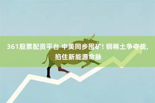 361股票配资平台 中美同步囤矿! 铜稀土争夺战, 掐住新能源命脉