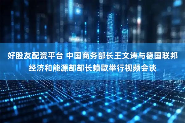 好股友配资平台 中国商务部长王文涛与德国联邦经济和能源部部长赖歇举行视频会谈