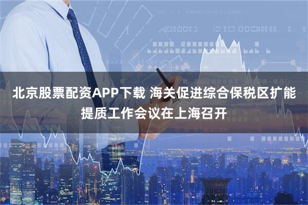 北京股票配资APP下载 海关促进综合保税区扩能提质工作会议在上海召开