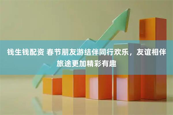 钱生钱配资 春节朋友游结伴同行欢乐，友谊相伴旅途更加精彩有趣