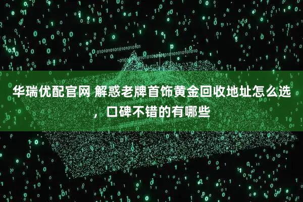 华瑞优配官网 解惑老牌首饰黄金回收地址怎么选，口碑不错的有哪些
