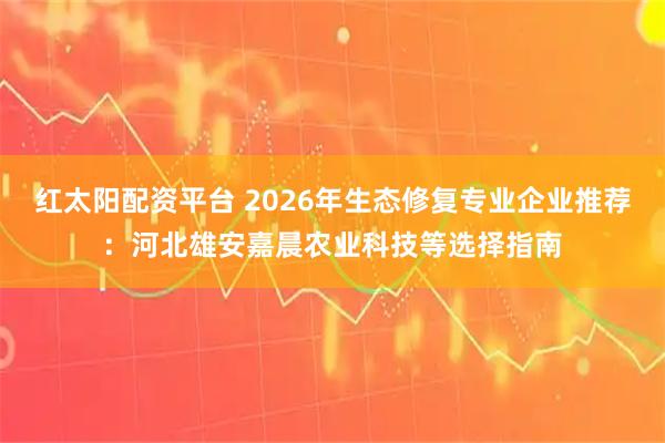 红太阳配资平台 2026年生态修复专业企业推荐：河北雄安嘉晨农业科技等选择指南