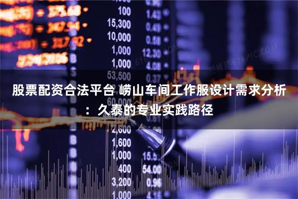 股票配资合法平台 崂山车间工作服设计需求分析：久泰的专业实践路径